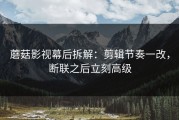 蘑菇影视幕后拆解：剪辑节奏一改，断联之后立刻高级