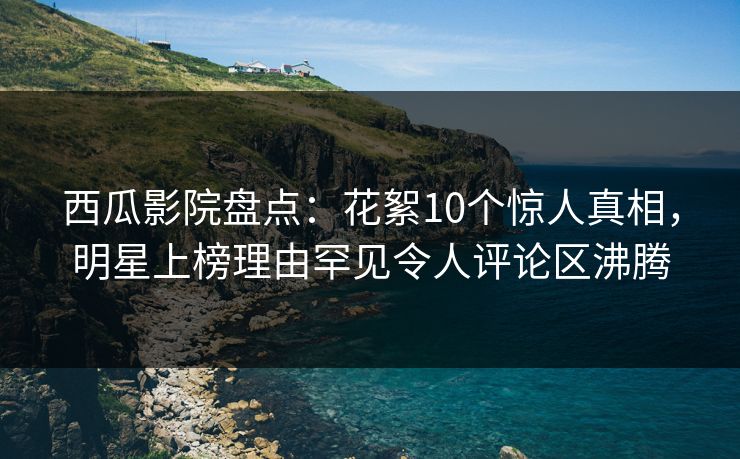 西瓜影院盘点：花絮10个惊人真相，明星上榜理由罕见令人评论区沸腾