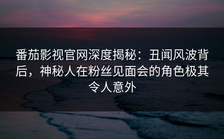 番茄影视官网深度揭秘:丑闻风波背后,神秘人在粉丝见面会的角色极其令人意外 番茄影视官网深度揭秘:丑闻风波背后,神秘人在粉丝见面会的角色极其令人意外
