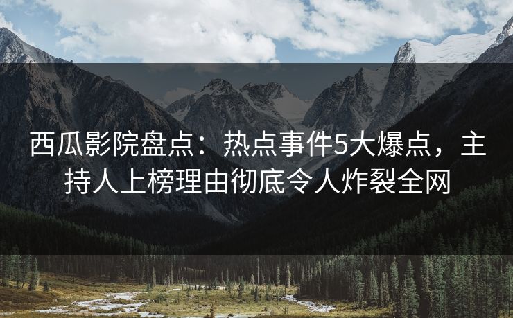 西瓜影院盘点：热点事件5大爆点，主持人上榜理由彻底令人炸裂全网