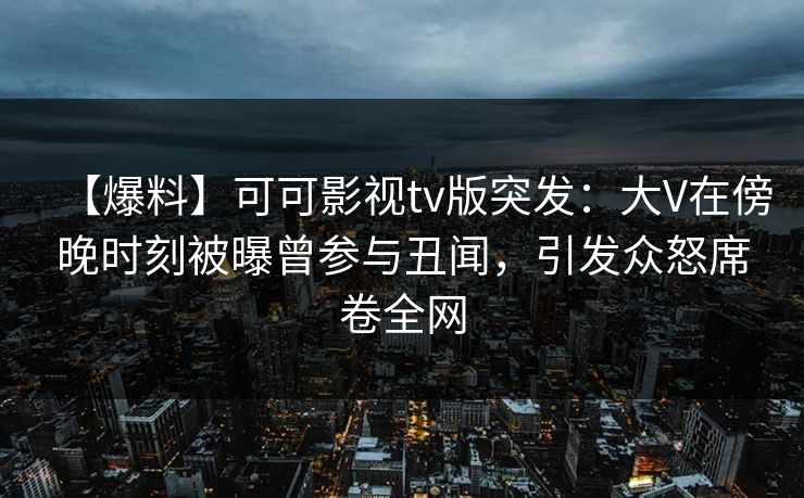 【爆料】可可影视tv版突发：大V在傍晚时刻被曝曾参与丑闻，引发众怒席卷全网