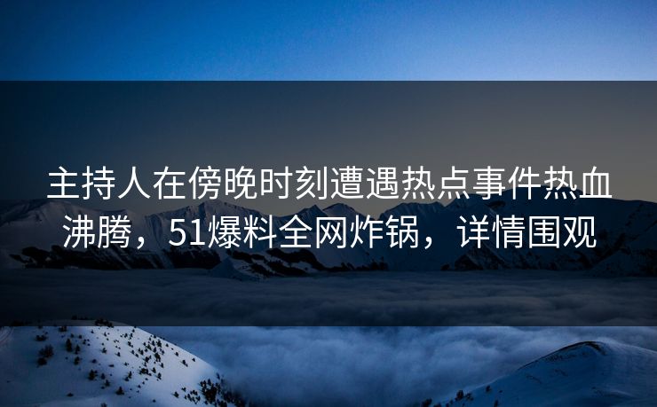 主持人在傍晚时刻遭遇热点事件热血沸腾，51爆料全网炸锅，详情围观