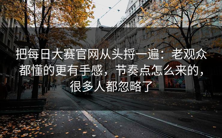 把每日大赛官网从头捋一遍：老观众都懂的更有手感，节奏点怎么来的，很多人都忽略了