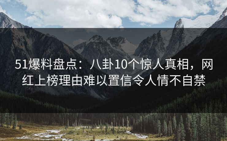 51爆料盘点：八卦10个惊人真相，网红上榜理由难以置信令人情不自禁