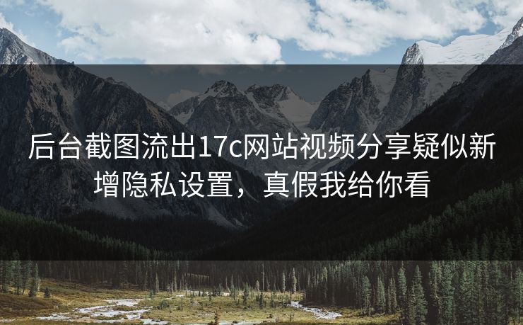 后台截图流出17c网站视频分享疑似新增隐私设置，真假我给你看