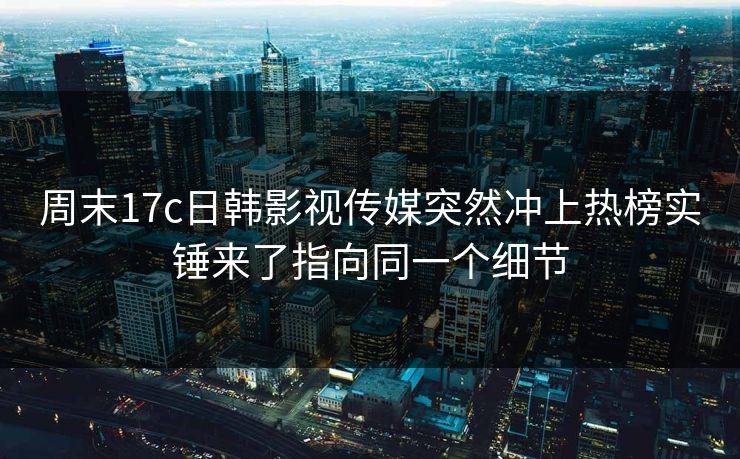 周末17c日韩影视传媒突然冲上热榜实锤来了指向同一个细节 周末17c日韩影视传媒突然冲上热榜实锤来了指向同一个细节