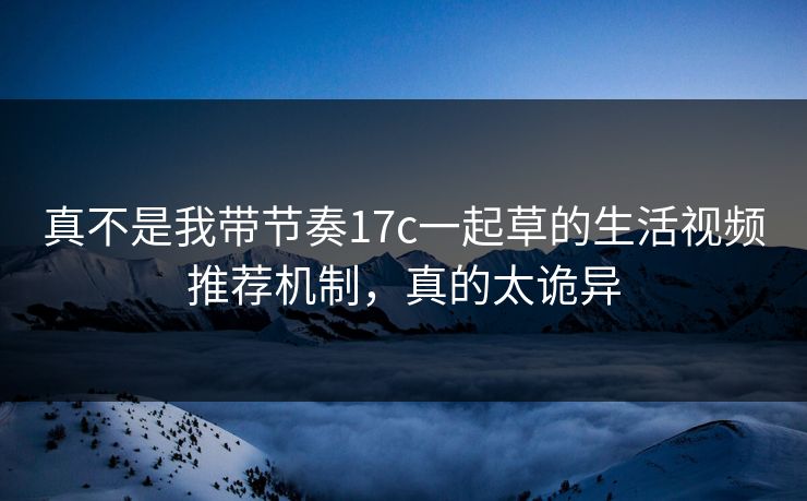 真不是我带节奏17c一起草的生活视频推荐机制,真的太诡异 真不是我带节奏17c一起草的生活视频推荐机制,真的太诡异