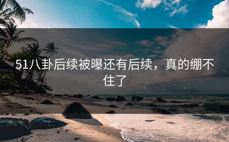 51八卦后续被曝还有后续，真的绷不住了